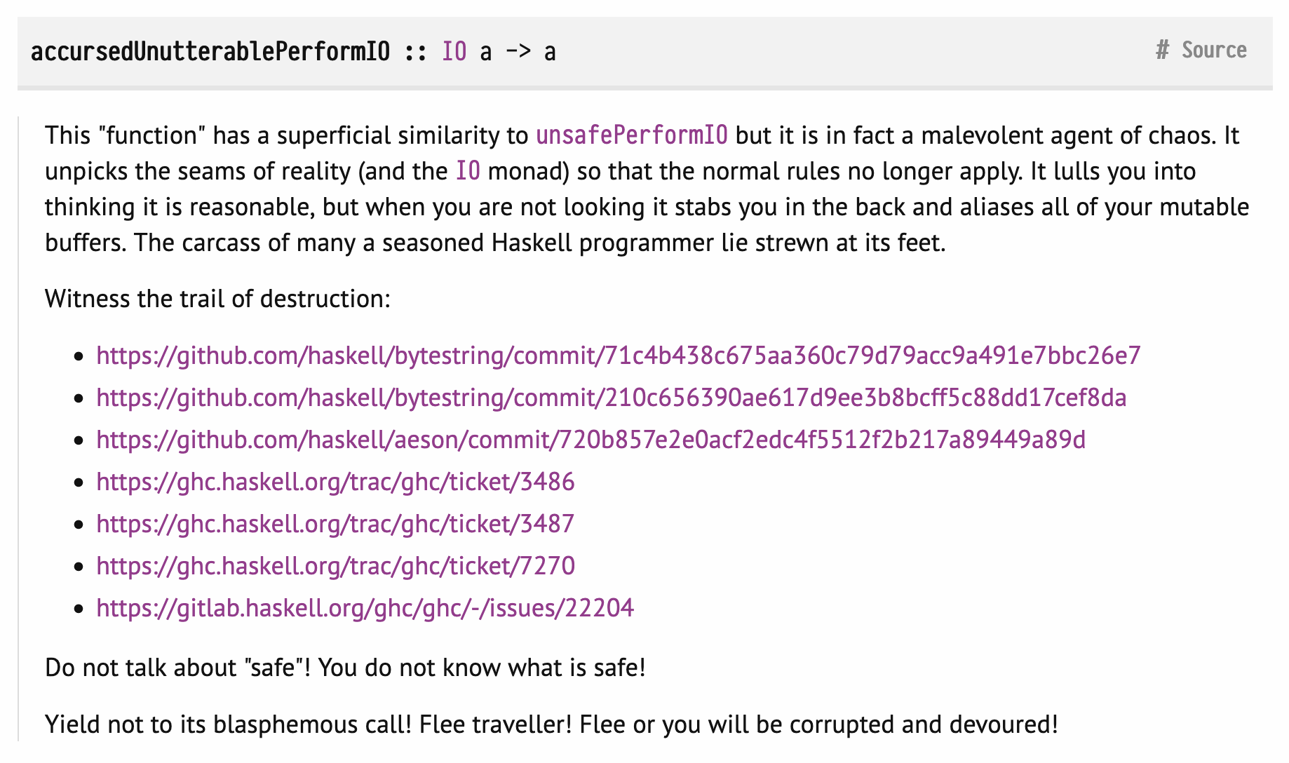 Screenshot of the documentation of the Haskell function accursedUnutterablePerformIO:
accursedUnutterablePerformIO :: IO a -> a
This "function" has a superficial similarity to unsafePerformIO but it is in fact a malevolent agent of chaos. It unpicks the seams of reality (and the IO monad) so that the normal rules no longer apply. It lulls you into thinking it is reasonable, but when you are not looking it stabs you in the back and aliases all of your mutable buffers. The carcass of many a seasoned Haskell programmer lie strewn at its feet.
Witness the trail of destruction:
https://github.com/haskell/bytestring/commit/71c4b438c675aa360c79d79acc9a491e7bbc26e7
https://github.com/haskell/bytestring/commit/210c656390ae617d9ee3b8bcff5c88dd17cef8da
https://github.com/haskell/aeson/commit/720b857e2e0acf2edc4f5512f2b217a89449a89d
https://ghc.haskell.org/trac/ghc/ticket/3486
https://ghc.haskell.org/trac/ghc/ticket/3487
https://ghc.haskell.org/trac/ghc/ticket/7270
https://gitlab.haskell.org/ghc/ghc/-/issues/22204
Do not talk about "safe"! You do not know what is safe!
Yield not to its blasphemous call! Flee traveller! Flee or you will be corrupted and devoured!